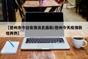 【德州市今日疫情消息最新/德州今天疫情新增两例】