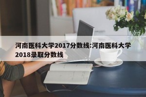 河南医科大学2017分数线:河南医科大学2018录取分数线