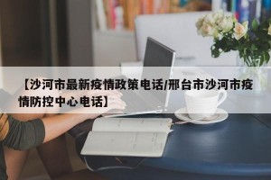 【沙河市最新疫情政策电话/邢台市沙河市疫情防控中心电话】