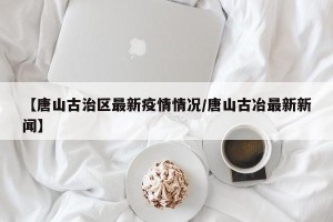 【唐山古治区最新疫情情况/唐山古冶最新新闻】