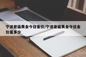 宁波老庙黄金今日金价/宁波老庙黄金今日金价是多少