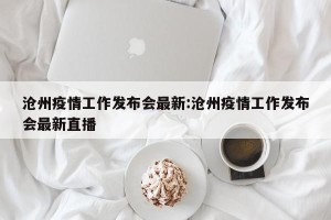 沧州疫情工作发布会最新:沧州疫情工作发布会最新直播