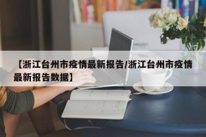 【浙江台州市疫情最新报告/浙江台州市疫情最新报告数据】