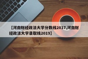 【河南财经政法大学分数线2017,河南财经政法大学录取线2019】