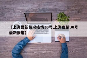 【上海最新情况疫情30号,上海疫情30号最新报道】