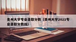 贵州大学专业录取分数（贵州大学2021专业录取分数线）