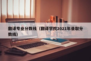 翻译专业分数线（翻译学院2021年录取分数线）