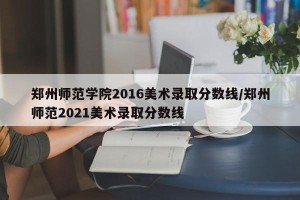 郑州师范学院2016美术录取分数线/郑州师范2021美术录取分数线