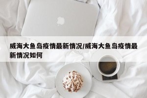 威海大鱼岛疫情最新情况/威海大鱼岛疫情最新情况如何