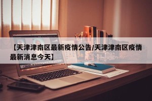 【天津津南区最新疫情公告/天津津南区疫情最新消息今天】