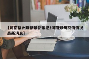 【河南福州疫情最新消息/河南郑州疫情情况 最新消息】