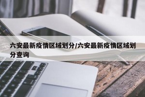 六安最新疫情区域划分/六安最新疫情区域划分查询