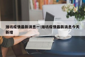 潍坊疫情最新消息一:潍坊疫情最新消息今天新增