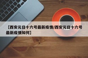 【西安元日十六号最新疫情/西安元日十六号最新疫情如何】