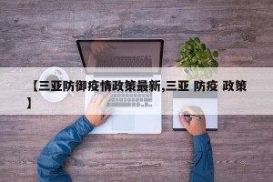 【三亚防御疫情政策最新,三亚 防疫 政策】