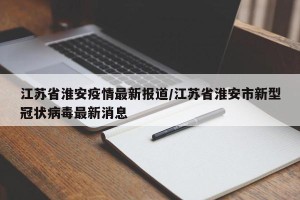 江苏省淮安疫情最新报道/江苏省淮安市新型冠状病毒最新消息