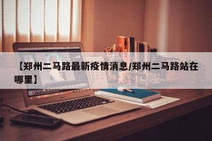 【郑州二马路最新疫情消息/郑州二马路站在哪里】