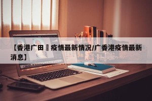 【香港广田邨疫情最新情况/广香港疫情最新消息】