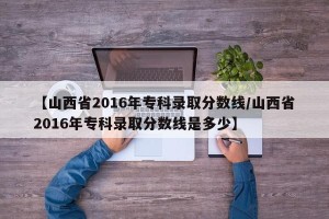 【山西省2016年专科录取分数线/山西省2016年专科录取分数线是多少】