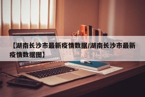 【湖南长沙市最新疫情数据/湖南长沙市最新疫情数据图】