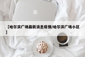 【哈尔滨广场最新消息疫情/哈尔滨广场小区】