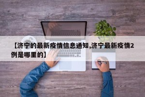 【济宁的最新疫情信息通知,济宁最新疫情2例是哪里的】