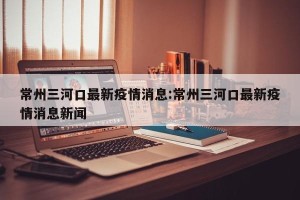 常州三河口最新疫情消息:常州三河口最新疫情消息新闻