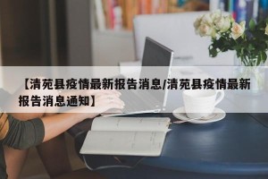 【清苑县疫情最新报告消息/清苑县疫情最新报告消息通知】