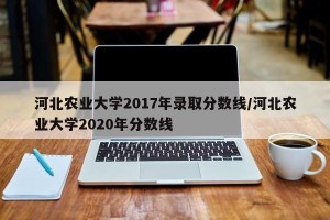 河北农业大学2017年录取分数线/河北农业大学2020年分数线