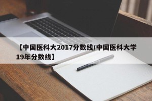 【中国医科大2017分数线/中国医科大学19年分数线】