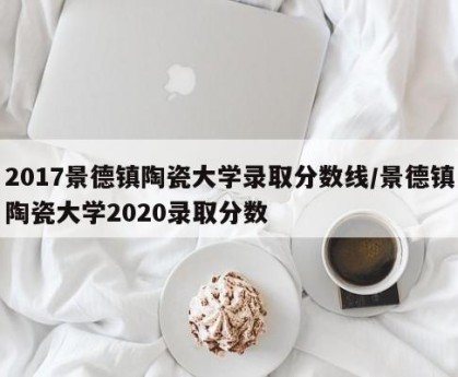 2017景德镇陶瓷大学录取分数线/景德镇陶瓷大学2020录取分数