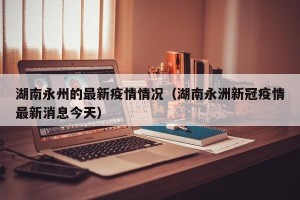 湖南永州的最新疫情情况（湖南永洲新冠疫情最新消息今天）