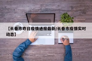 【长春市昨日疫情通报最新/长春市疫情实时动态】