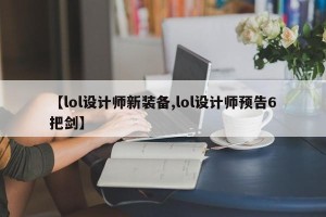 【lol设计师新装备,lol设计师预告6把剑】