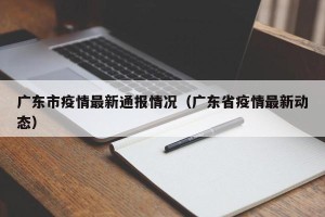 广东市疫情最新通报情况（广东省疫情最新动态）