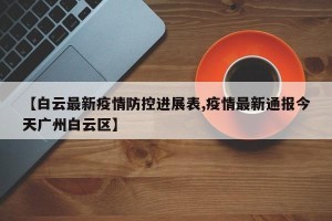 【白云最新疫情防控进展表,疫情最新通报今天广州白云区】