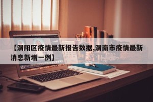 【渭阳区疫情最新报告数据,渭南市疫情最新消息新增一例】