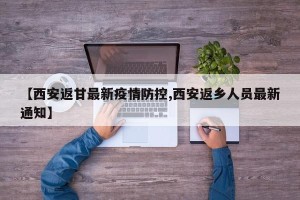 【西安返甘最新疫情防控,西安返乡人员最新通知】