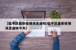 【临平区最新疫情消息通知/临平区最新疫情消息通知今天】