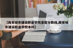 【西安城市建设职业学院录取分数线,西安城市建设职业学院本科】