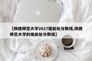 【陕西师范大学2017提前批分数线,陕西师范大学的提前批分数线】