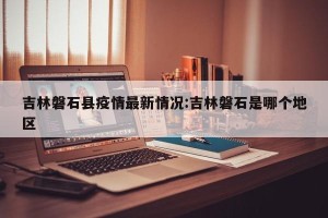 吉林磐石县疫情最新情况:吉林磐石是哪个地区