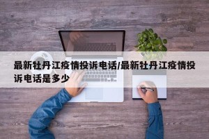 最新牡丹江疫情投诉电话/最新牡丹江疫情投诉电话是多少