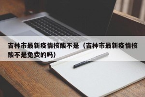 吉林市最新疫情核酸不是（吉林市最新疫情核酸不是免费的吗）