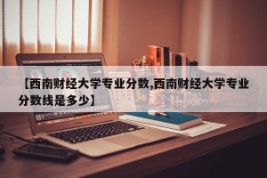 【西南财经大学专业分数,西南财经大学专业分数线是多少】