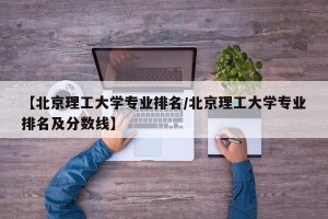 【北京理工大学专业排名/北京理工大学专业排名及分数线】