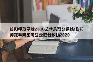 信阳师范学院2016艺术录取分数线:信阳师范学院艺考生录取分数线2020