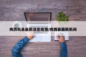 揭西新县最新消息疫情/揭西县最新新闻