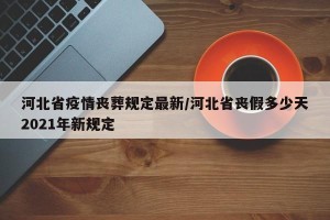 河北省疫情丧葬规定最新/河北省丧假多少天2021年新规定