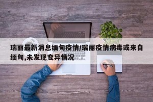 瑞丽最新消息缅甸疫情/瑞丽疫情病毒或来自缅甸,未发现变异情况